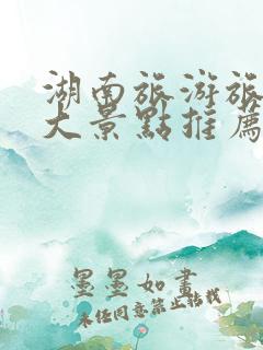 湖南旅游旅游十大景点推荐