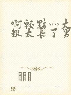 啊轻点灬大巴太粗太长了男