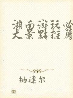 湖南游玩必去十大景点推荐