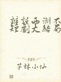 谁说西洲不知意短剧大结局