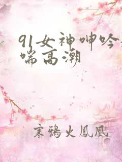 91女神呻吟娇喘高潮