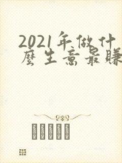 2021年做什么生意最赚钱又靠谱