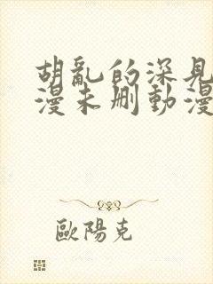 胡乱的深见君动漫未删动漫