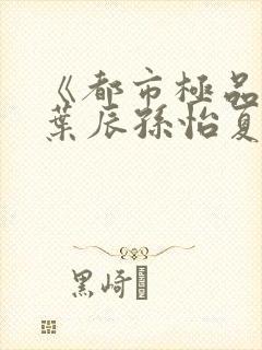 《都市极品医神叶辰孙怡夏若雪》