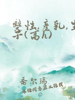 双性,产乳,生子(高h)