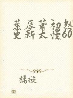 叶辰萧初然刚刚更新太慢600集