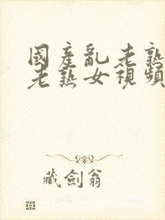 国产乱老熟女乱老熟女视频