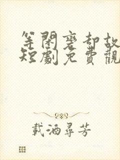 等闲变却故人心短剧免费观看大结局