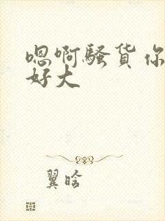 嗯啊骚货你奶子好大