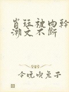 肖珏被肉干高h潮文不断