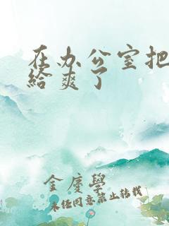 在办公室把人妻给爽了