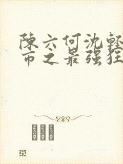 陈六何沈轻舞都市之最强狂兵