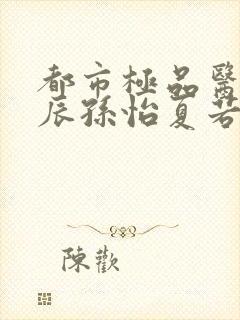 都市极品医神叶辰孙怡夏若雪txt无删减