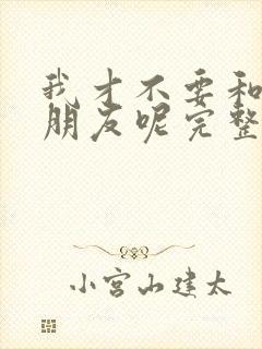 我才不要和你做朋友呢完整版观看