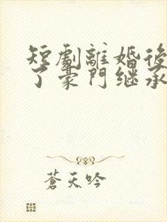 短剧离婚后我成了豪门继承人