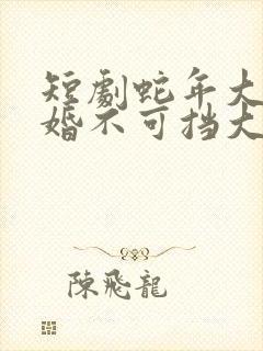 短剧蛇年大吉之婚不可挡大结局