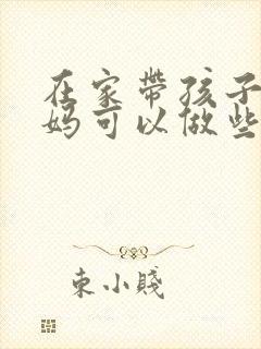 在家带孩子的妈妈可以做些什么工作赚钱