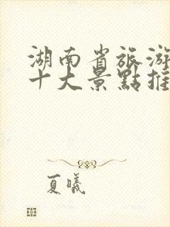 湖南省旅游必去十大景点推荐