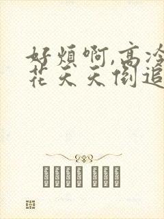 好烦啊,高冷校花天天倒追我全文