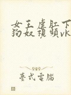 女王虐肛下男舔狗奴视频vk