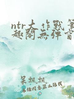 ntr大作战笔趣阁无弹窗最新章节列表