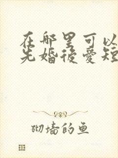 在哪里可以观看先婚后爱短剧