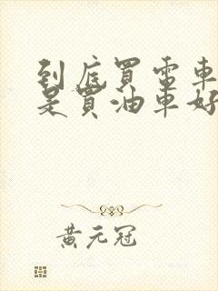 到底买电车好还是买油车好