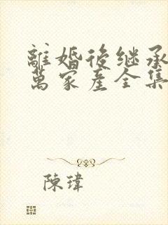 离婚后继承了亿万家产全集在线阅读