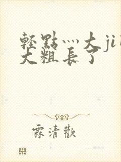 轻点灬大ji巴大粗长了