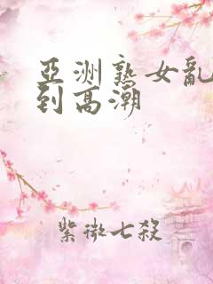 亚洲熟女乱妇爽到高潮