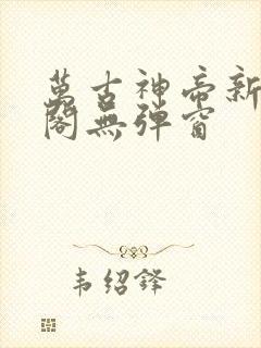 万古神帝新笔趣阁无弹窗
