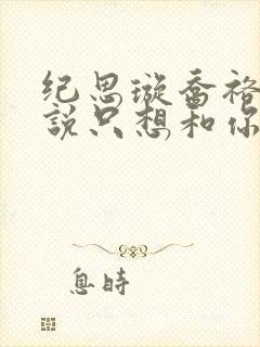 纪思璇乔裕的小说只想和你好好的