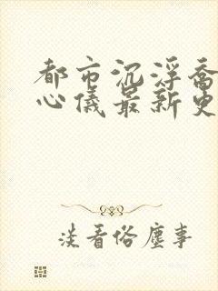 都市沉浮乔梁叶心仪最新更新