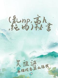 (乱np,高h,纯肉)秘书