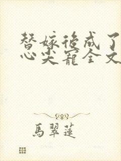 替嫁后成了夫君心尖宠全文