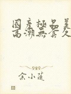 国产极品美女到高潮无套久久