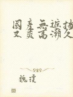 国产无遮挡又黄又爽高潮久久