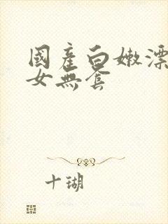 国产白嫩漂亮美女无套