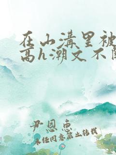 在山沟里被肉干高h潮文不断