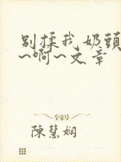 别揉我奶头~嗯~啊~文章