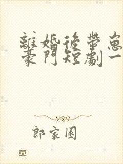 离婚后带崽嫁入豪门短剧一口气看完