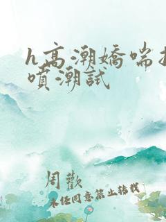 h高潮娇喘抽搐喷潮试