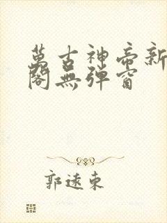 万古神帝新笔趣阁无弹窗