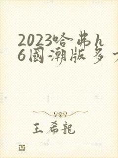 2023哈弗h6国潮版多少钱
