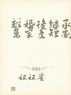 离婚后继承了亿万家产短剧免费观看