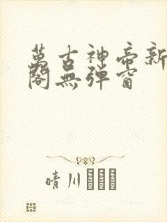 万古神帝新笔趣阁无弹窗