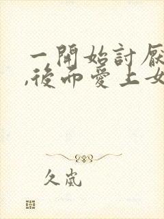 一开始讨厌女主,后面爱上女主的np文