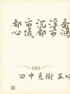 都市沉浮乔梁叶心仪都市鸿才