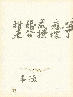 甜婚成瘾,偏执老公撩坏了全文