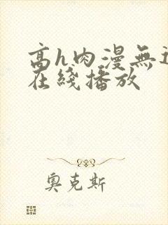 高h肉漫无遮挡在线播放